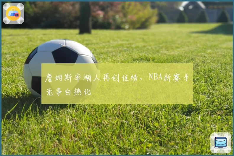 詹姆斯率湖人再创佳绩，NBA新赛季竞争白热化