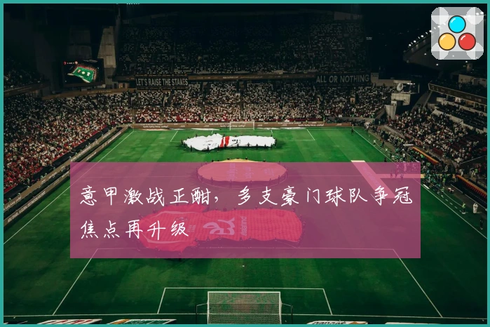 意甲激战正酣，多支豪门球队争冠焦点再升级