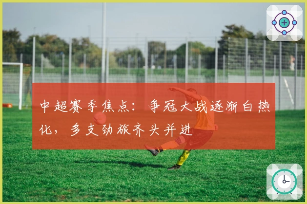 中超赛季焦点：争冠大战逐渐白热化，多支劲旅齐头并进