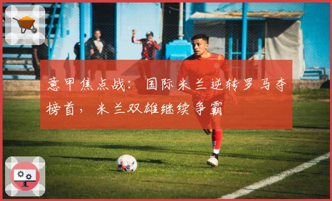 意甲焦点战：国际米兰逆转罗马夺榜首，米兰双雄继续争霸