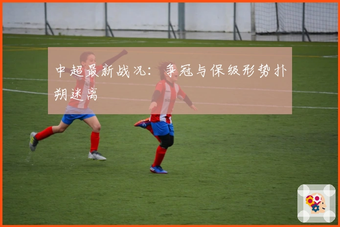 中超最新战况：争冠与保级形势扑朔迷离