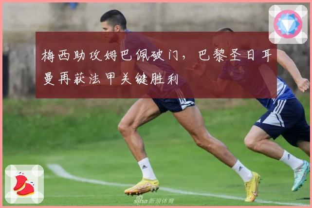 梅西助攻姆巴佩破门，巴黎圣日耳曼再获法甲关键胜利