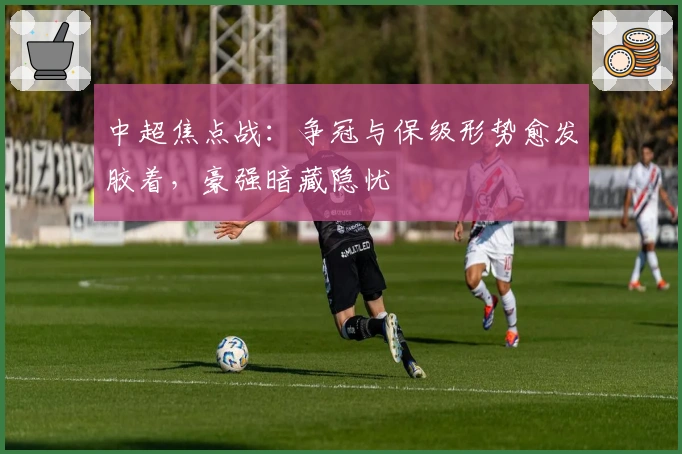 中超焦点战：争冠与保级形势愈发胶着，豪强暗藏隐忧